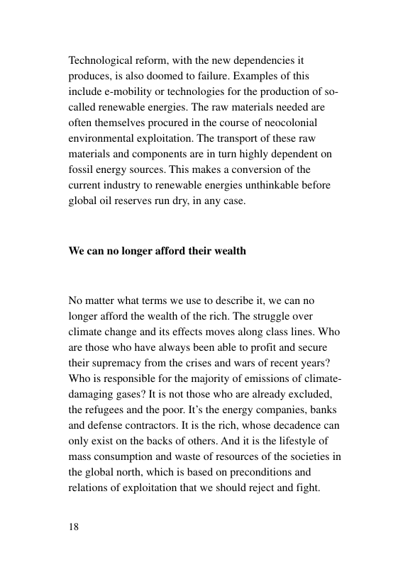 Technological reform, with the new dependencies it produces, is also doomed to failure. Examples of this include e-mobility or technologies for the production of so- called renewable energies. The raw materials needed are often themselves procured in the course of neocolonial environmental exploitation. The transport of these raw ‘materials and components are in turn highly dependent on fossil energy sources. This makes a conversion of the current industry to renewable energies unthinkable before global oil reserves run dry, in any We can no longer afford their wealth No matter what terms we use to describe it, we can no longer afford the wealth of the rich. The struggle over climate change and its effects moves along class lines. Who are those who have always been able to profit and secure their supremacy from the crises and wars of recent years? Who is responsible for the majority of emissions of cli damaging gases? It is not those who are already excluded, the refugees and the poor. I’s the energy companies, banks and defense contractors. It is the rich, whose decadence can ate- only exist on the backs of others. And it s the lifestyle of mass consumption and waste of resources of the societies i the global north, which is based on preconditi relations of exploitation that we should reject and fight. ns and